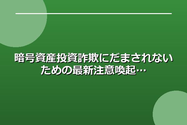 暗号資産投資詐欺にだまされないための最新注意喚起