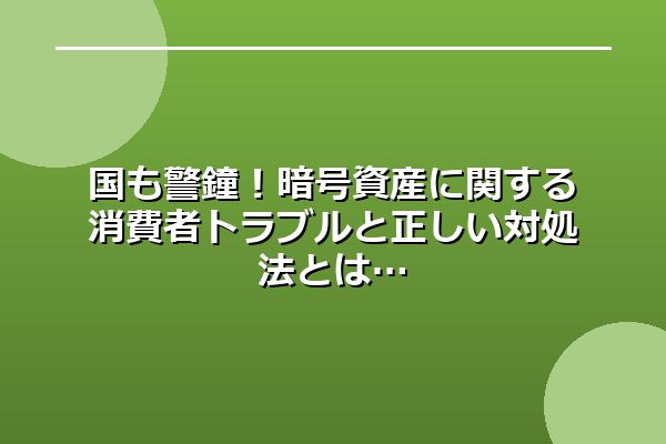 国も警鐘！暗号資産に関する消費者トラブルと正しい対処法とは