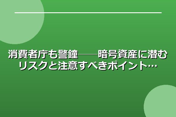 消費者庁も警鐘──暗号資産に潜むリスクと注意すべきポイント