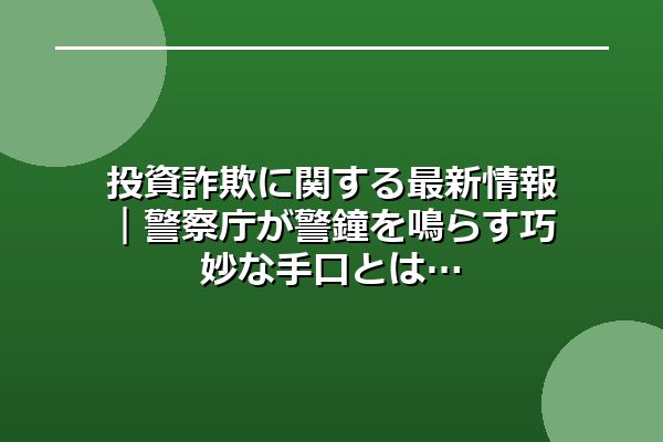 投資詐欺に関する最新情報｜警察庁が警鐘を鳴らす巧妙な手口とは