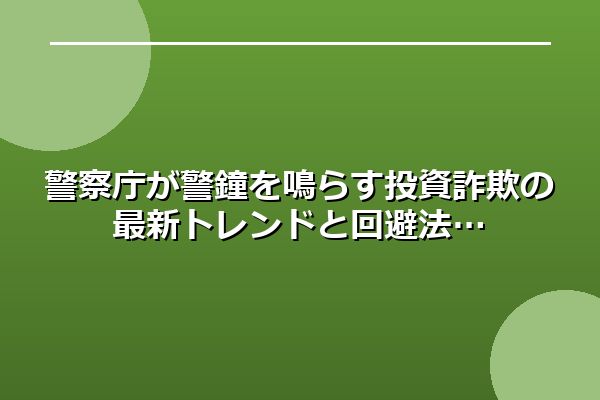 警察庁が警鐘を鳴らす投資詐欺の最新トレンドと回避法