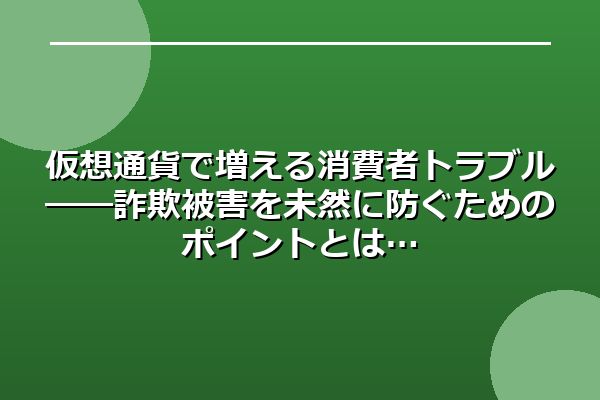 仮想通貨で増える消費者トラブル――詐欺被害を未然に防ぐためのポイントとは