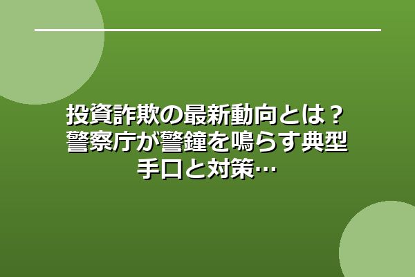投資詐欺の最新動向とは？警察庁が警鐘を鳴らす典型手口と対策